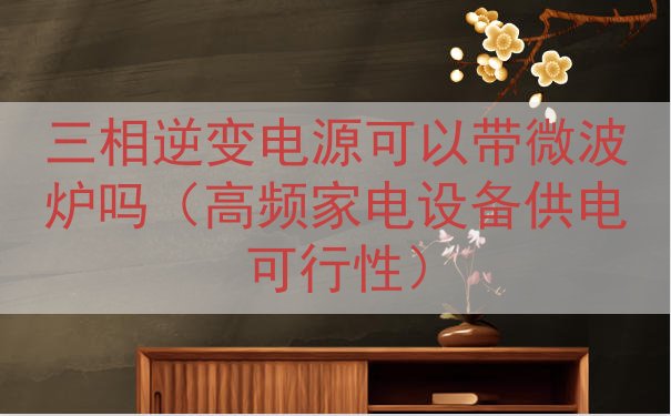 三相逆变电源可以带微波炉吗（高频家电设备供电可行性）
