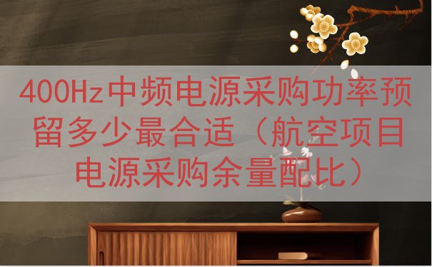 400Hz中频电源采购功率预留多少最合适（航空项目电源采购余...
