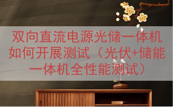 双向直流电源光储一体机如何开展测试（光伏+储能一体机全性能测...