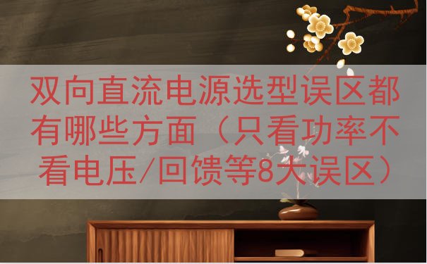 双向直流电源选型误区都有哪些方面（只看功率不看电压/回馈等8...